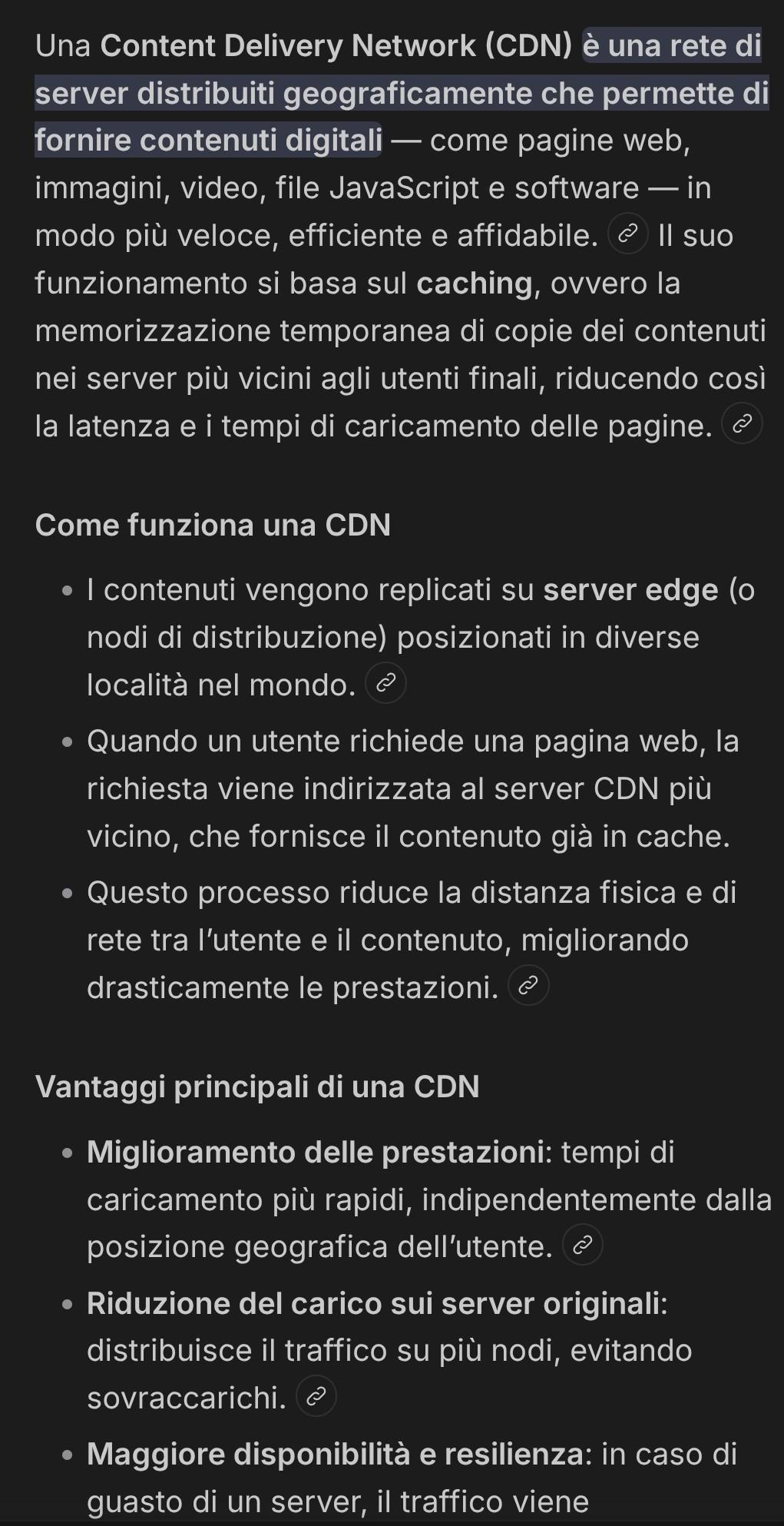 Screenshot parziale pagina ricerca CDN generata da AI. Una Content Delivery Network (CDN) è una rete di server distribuiti geograficamente che permette di fornire contenuti digitali — come pagine web, immagini, video, file JavaScript e software — in modo piu veloce, efficiente e affidabile. Il suo funzionamento si basa sul caching, ovvero la memorizzazione temporanea di copie dei contenuti nei server piu vicini agli utenti finali, riducendo cosi la latenza e i tempi di caricamento delle pagine. Come funziona una CDN | contenuti vengono replicati su server edge (o nodi di distribuzione) posizionati in diverse località nel mondo. Quando un utente richiede una pagina web, la richiesta viene indirizzata al server CDN piu vicino, che fornisce il contenuto gia in cache. Questo processo riduce la distanza fisica e di rete tra I'utente e il contenuto, migliorando drasticamente le prestazioni. Vantaggi principali di una CDN Miglioramento delle prestazioni: tempi di caricamento piu rapidi, indipendentemente dalla posizione geografica dell'utente. Riduzione del carico sui server originali: distribuisce il traffico su piu nodi, evitando sovraccarichi. Maggiore disponibilita e resilienza: in caso di guasto di un server, il traffico viene